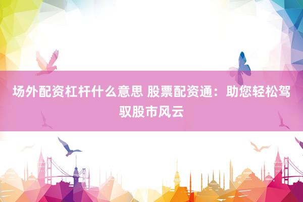 场外配资杠杆什么意思 股票配资通：助您轻松驾驭股市风云