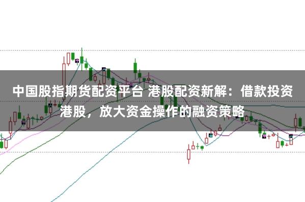 中国股指期货配资平台 港股配资新解：借款投资港股，放大资金操作的融资策略