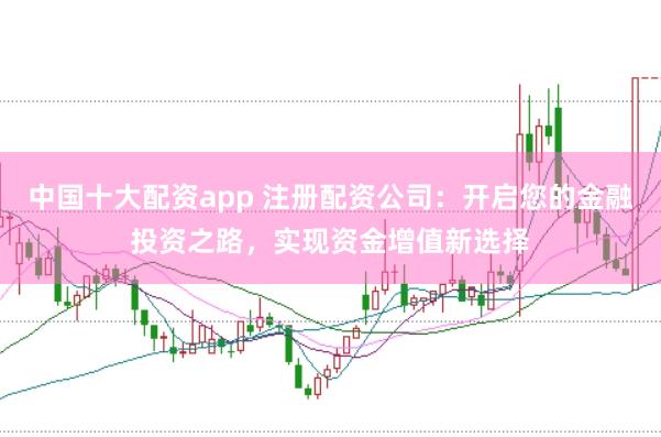 中国十大配资app 注册配资公司：开启您的金融投资之路，实现资金增值新选择