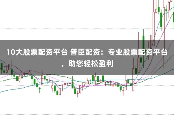 10大股票配资平台 普臣配资：专业股票配资平台，助您轻松盈利