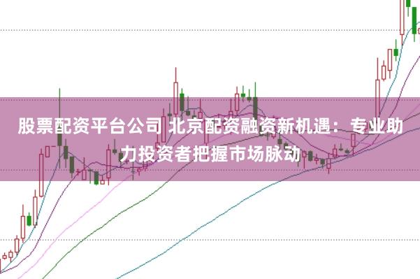 股票配资平台公司 北京配资融资新机遇：专业助力投资者把握市场脉动