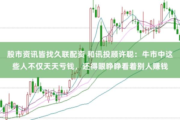 股市资讯皆找久联配资 和讯投顾许聪：牛市中这些人不仅天天亏钱，还得眼睁睁看着别人赚钱