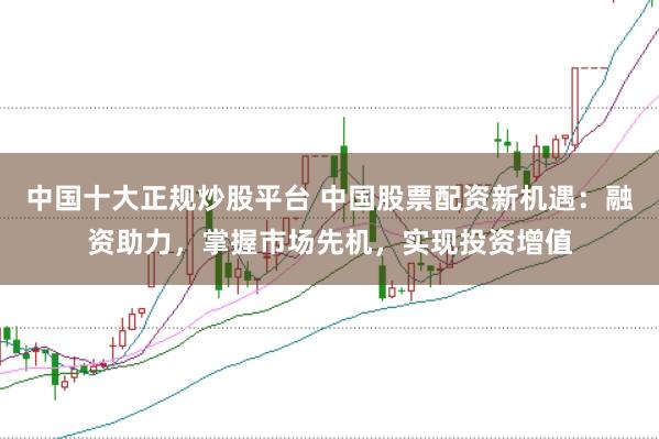 中国十大正规炒股平台 中国股票配资新机遇：融资助力，掌握市场先机，实现投资增值