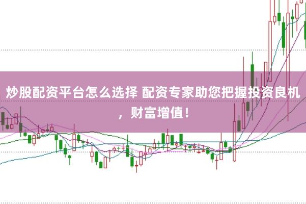 炒股配资平台怎么选择 配资专家助您把握投资良机，财富增值！