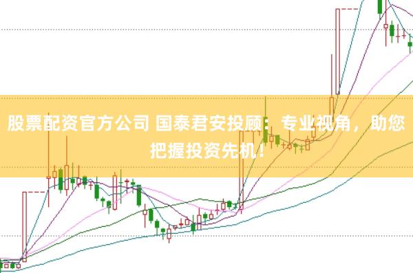 股票配资官方公司 国泰君安投顾：专业视角，助您把握投资先机！