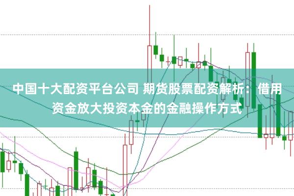 中国十大配资平台公司 期货股票配资解析：借用资金放大投资本金的金融操作方式