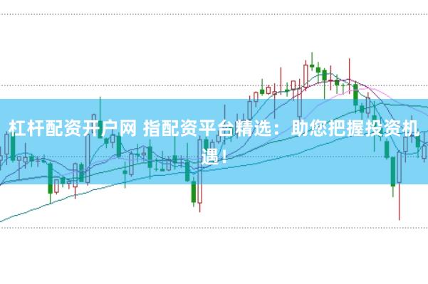 杠杆配资开户网 指配资平台精选：助您把握投资机遇！
