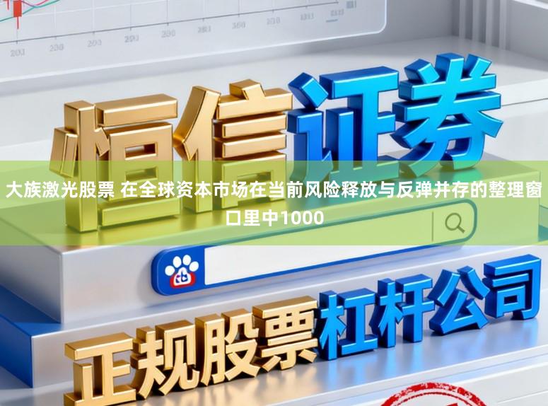 大族激光股票 在全球资本市场在当前风险释放与反弹并存的整理窗口里中1000