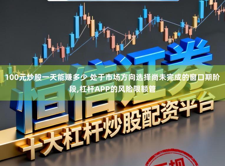 100元炒股一天能赚多少 处于市场方向选择尚未完成的窗口期阶段,杠杆APP的风险限额管