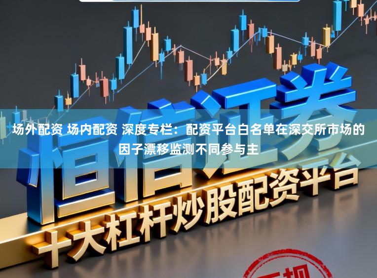 场外配资 场内配资 深度专栏：配资平台白名单在深交所市场的因子漂移监测不同参与主