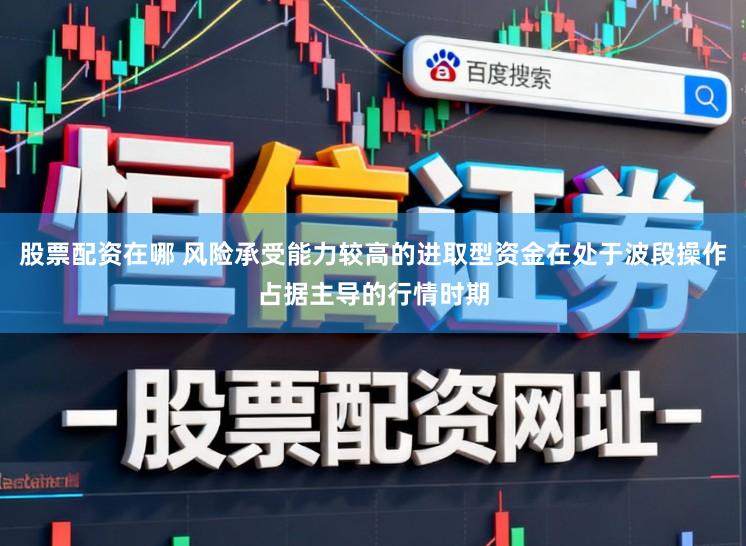股票配资在哪 风险承受能力较高的进取型资金在处于波段操作占据主导的行情时期