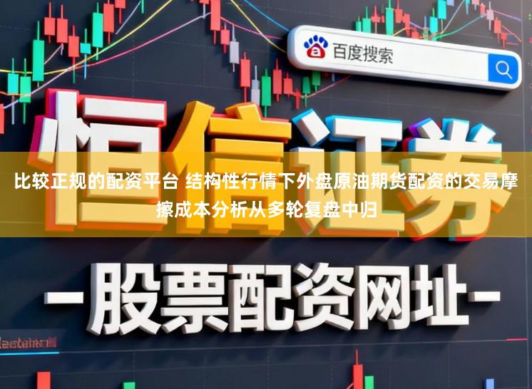 比较正规的配资平台 结构性行情下外盘原油期货配资的交易摩擦成本分析从多轮复盘中归