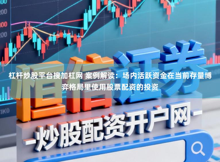 杠杆炒股平台搜加杠网 案例解读：场内活跃资金在当前存量博弈格局里使用股票配资的投资